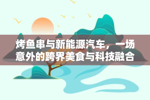 烤鱼串与新能源汽车，一场意外的跨界美食与科技融合探讨