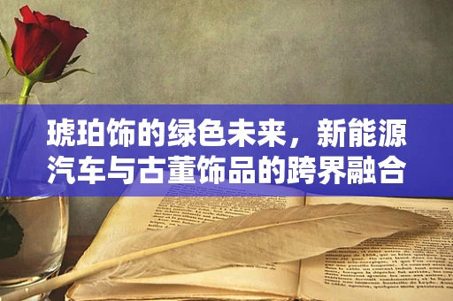 琥珀饰的绿色未来，新能源汽车与古董饰品的跨界融合？