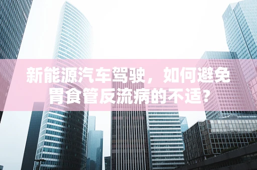 新能源汽车驾驶，如何避免胃食管反流病的不适？