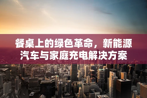 餐桌上的绿色革命，新能源汽车与家庭充电解决方案