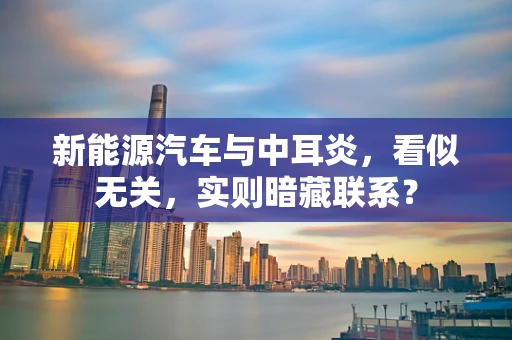 新能源汽车与中耳炎，看似无关，实则暗藏联系？