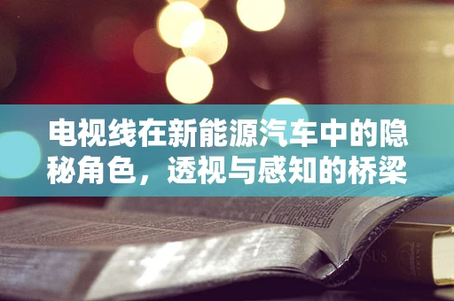 电视线在新能源汽车中的隐秘角色，透视与感知的桥梁？