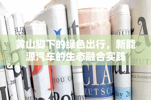 黄山脚下的绿色出行，新能源汽车的生态融合实践
