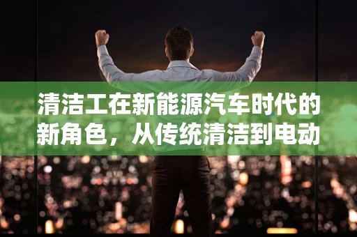 清洁工在新能源汽车时代的新角色，从传统清洁到电动出行维护的转变