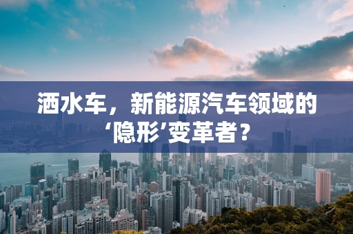 洒水车，新能源汽车领域的‘隐形’变革者？