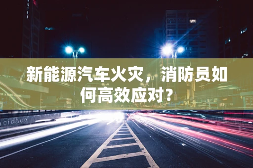 新能源汽车火灾，消防员如何高效应对？