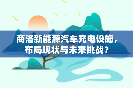 商洛新能源汽车充电设施，布局现状与未来挑战？