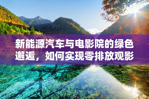 新能源汽车与电影院的绿色邂逅，如何实现零排放观影体验？