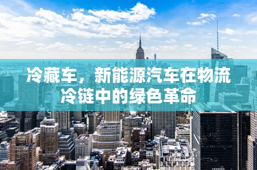 冷藏车，新能源汽车在物流冷链中的绿色革命