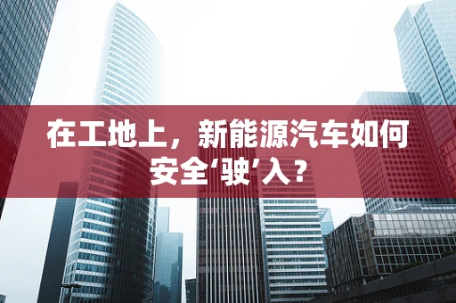 在工地上，新能源汽车如何安全‘驶’入？