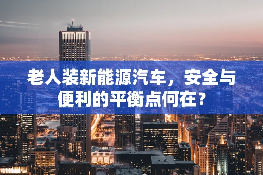 老人装新能源汽车，安全与便利的平衡点何在？