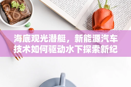 海底观光潜艇，新能源汽车技术如何驱动水下探索新纪元？