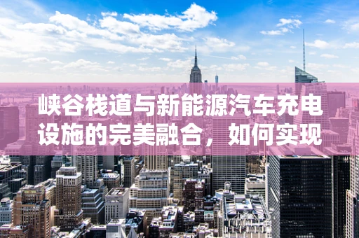峡谷栈道与新能源汽车充电设施的完美融合，如何实现？