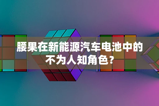 腰果在新能源汽车电池中的不为人知角色？