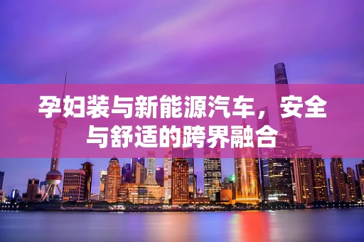 孕妇装与新能源汽车，安全与舒适的跨界融合