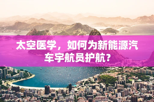 太空医学，如何为新能源汽车宇航员护航？