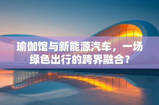 瑜伽馆与新能源汽车，一场绿色出行的跨界融合？