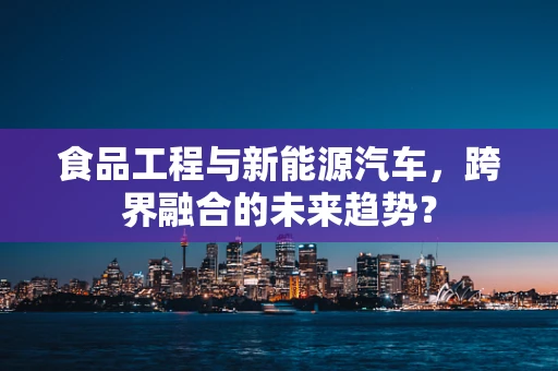 食品工程与新能源汽车，跨界融合的未来趋势？