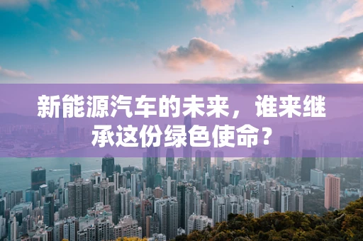 新能源汽车的未来，谁来继承这份绿色使命？