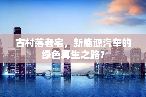 古村落老宅，新能源汽车的绿色再生之路？