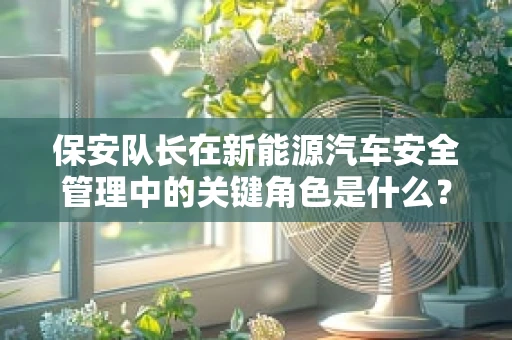保安队长在新能源汽车安全管理中的关键角色是什么？