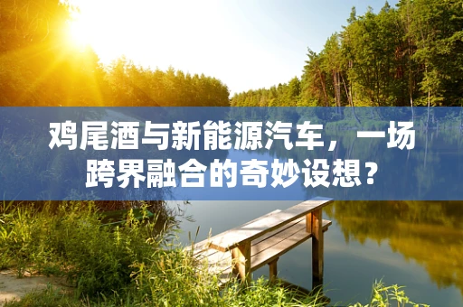 鸡尾酒与新能源汽车，一场跨界融合的奇妙设想？