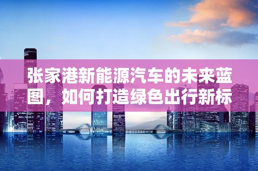 张家港新能源汽车的未来蓝图，如何打造绿色出行新标杆？