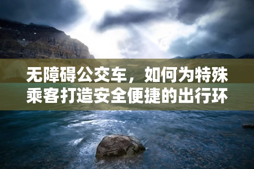 无障碍公交车，如何为特殊乘客打造安全便捷的出行环境？