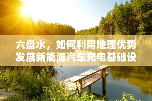 六盘水，如何利用地理优势发展新能源汽车充电基础设施？
