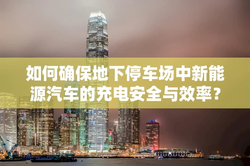如何确保地下停车场中新能源汽车的充电安全与效率？