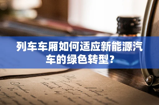 列车车厢如何适应新能源汽车的绿色转型？