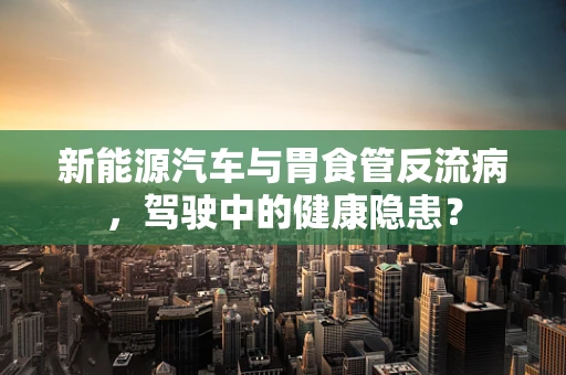 新能源汽车与胃食管反流病，驾驶中的健康隐患？