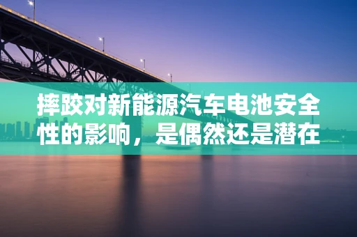 摔跤对新能源汽车电池安全性的影响，是偶然还是潜在风险？