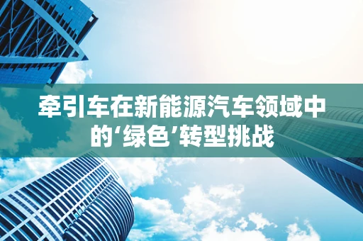 牵引车在新能源汽车领域中的‘绿色’转型挑战