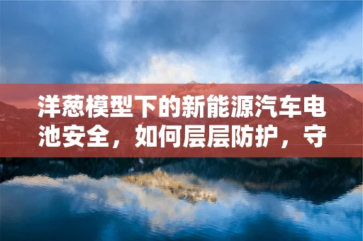洋葱模型下的新能源汽车电池安全，如何层层防护，守护绿色出行？