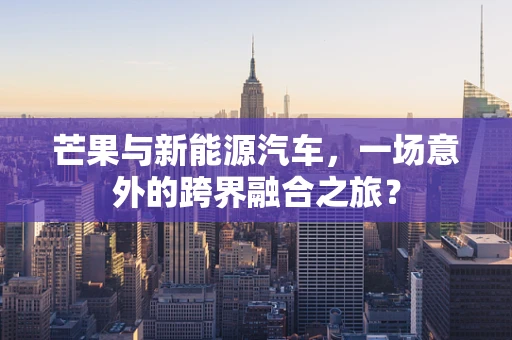 芒果与新能源汽车，一场意外的跨界融合之旅？