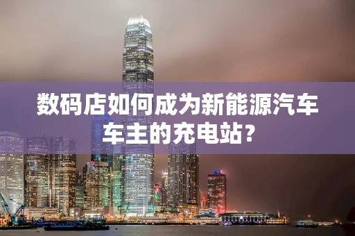 数码店如何成为新能源汽车车主的充电站？
