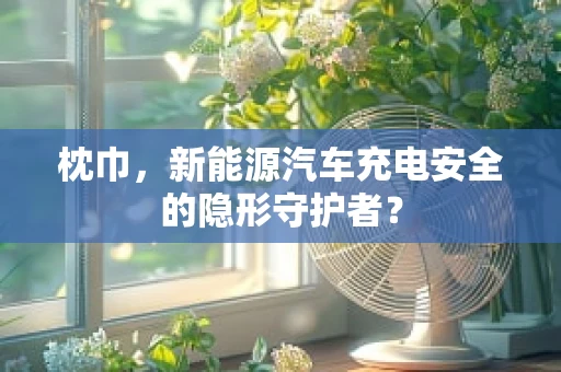 枕巾，新能源汽车充电安全的隐形守护者？
