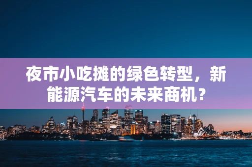夜市小吃摊的绿色转型，新能源汽车的未来商机？