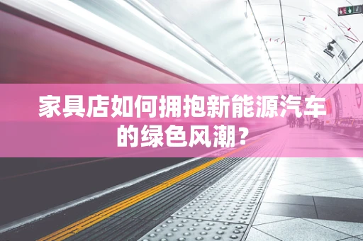 家具店如何拥抱新能源汽车的绿色风潮？