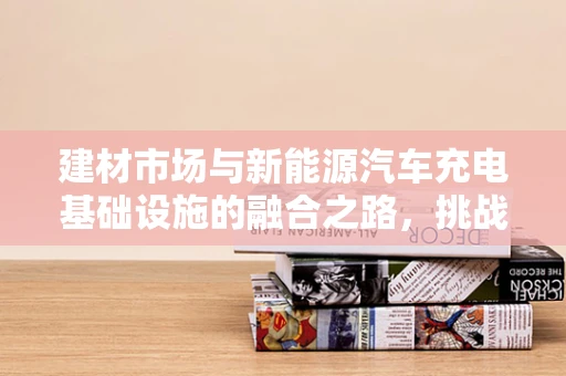 建材市场与新能源汽车充电基础设施的融合之路，挑战与机遇并存？