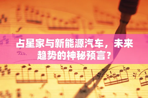 占星家与新能源汽车，未来趋势的神秘预言？