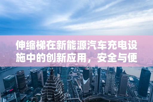 伸缩梯在新能源汽车充电设施中的创新应用，安全与便捷的双重挑战