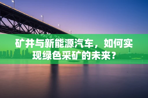 矿井与新能源汽车，如何实现绿色采矿的未来？