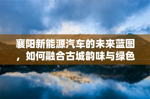 襄阳新能源汽车的未来蓝图，如何融合古城韵味与绿色出行？