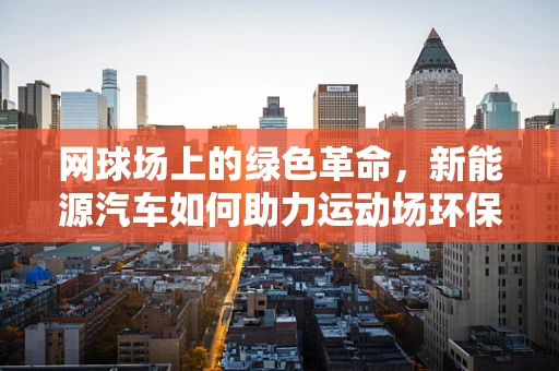 网球场上的绿色革命，新能源汽车如何助力运动场环保？