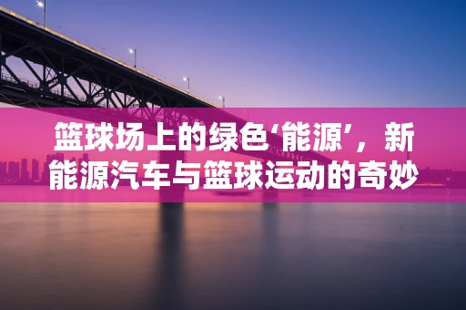 篮球场上的绿色‘能源’，新能源汽车与篮球运动的奇妙结合