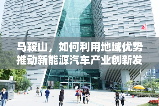 马鞍山，如何利用地域优势推动新能源汽车产业创新发展？