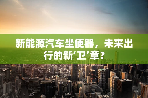 新能源汽车坐便器，未来出行的新‘卫’章？