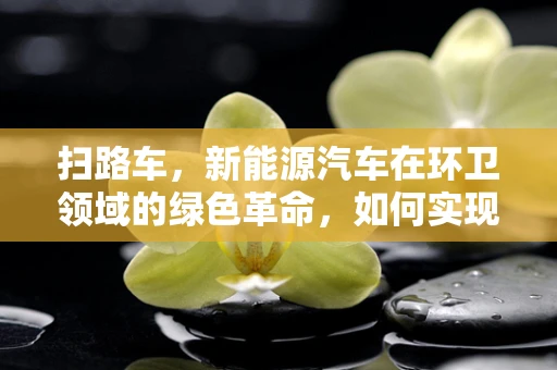 扫路车，新能源汽车在环卫领域的绿色革命，如何实现高效与环保的双重飞跃？